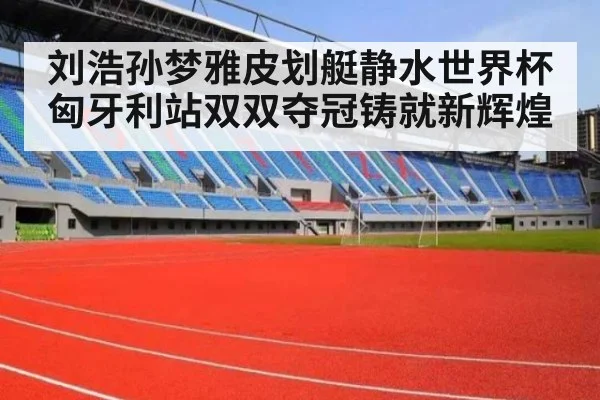 刘浩孙梦雅皮划艇静水世界杯匈牙利站双双夺冠铸就新辉煌