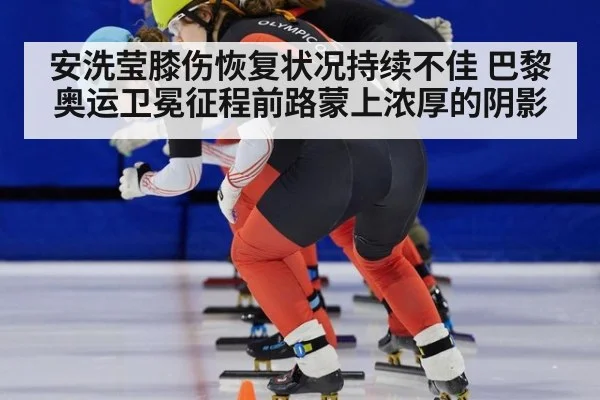 安洗莹膝伤恢复状况持续不佳 巴黎奥运卫冕征程前路蒙上浓厚的阴影